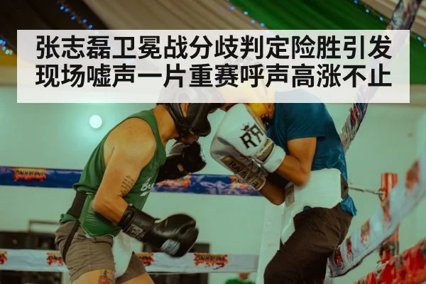 张志磊卫冕战分歧判定险胜引发现场嘘声一片重赛呼声高涨不止